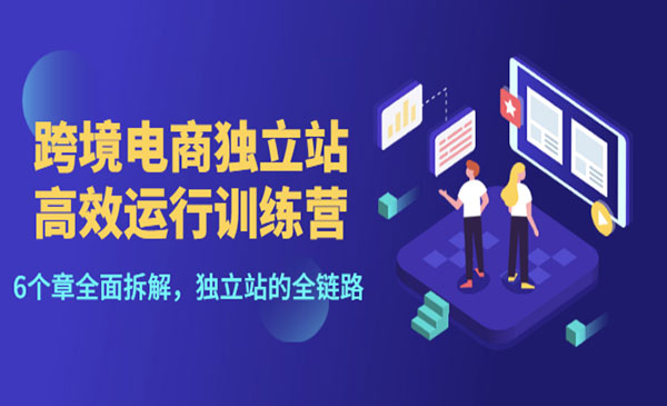 跨境电商独立站高效运行训练营，6个章节全面拆解，独立站的全链路