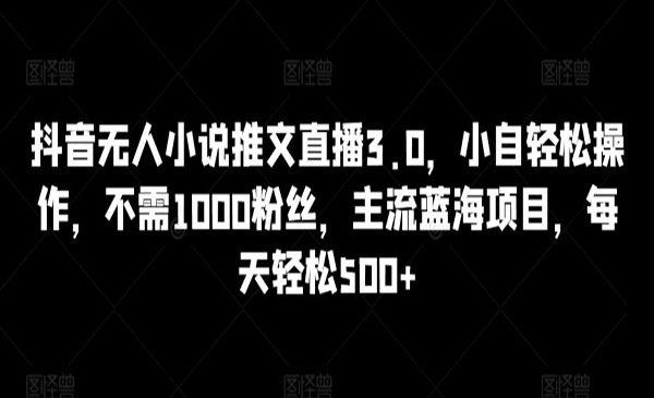 《抖音无人小说推文直播3.0》无需1000粉丝，每天轻松500+
