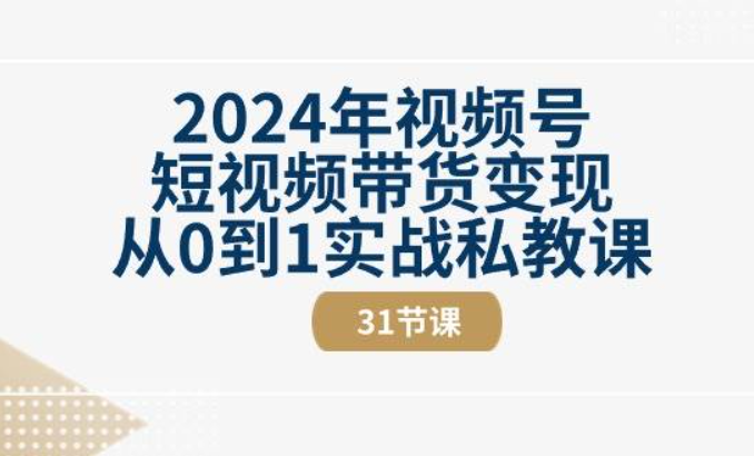2024年视频号短视频带货变现从0到1实战私教课（31节视频课）