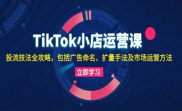 《TikTok小店运营课》投流技法全攻略，包括广告命名 扩量手法及市场运营方法